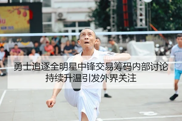 勇士追逐全明星中锋交易筹码内部讨论持续升温引发外界关注