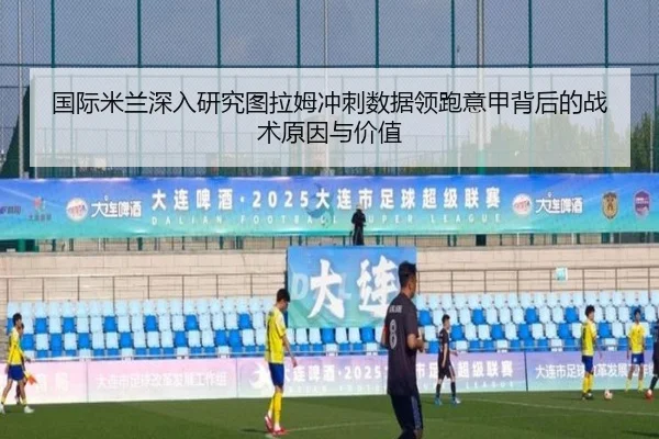 国际米兰深入研究图拉姆冲刺数据领跑意甲背后的战术原因与价值