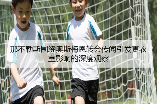 那不勒斯围绕奥斯梅恩转会传闻引发更衣室影响的深度观察