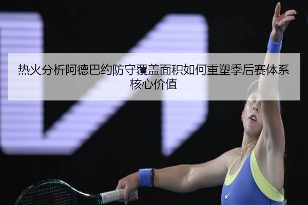 热火分析阿德巴约防守覆盖面积如何重塑季后赛体系核心价值