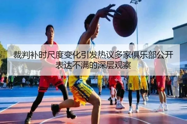 裁判补时尺度变化引发热议多家俱乐部公开表达不满的深层观察