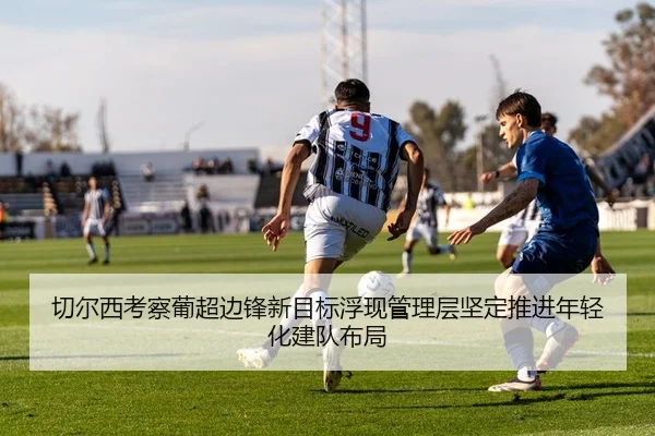 切尔西考察葡超边锋新目标浮现管理层坚定推进年轻化建队布局